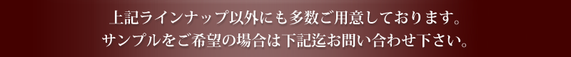 上記ラインナップ以外にも多数ご用意しております。 サンプルをご希望の場合は下記迄お問い合わせ下さい。